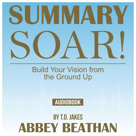 Summary of Soar!: Build Your Vision from the Ground Up by T.D. Jakes