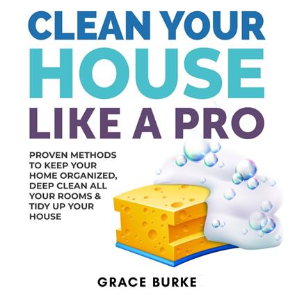 Clean Your House Like a Pro: Proven Methods To Keep Your Home Organized, Deep Clean All Your Rooms & Tidy Up Your House