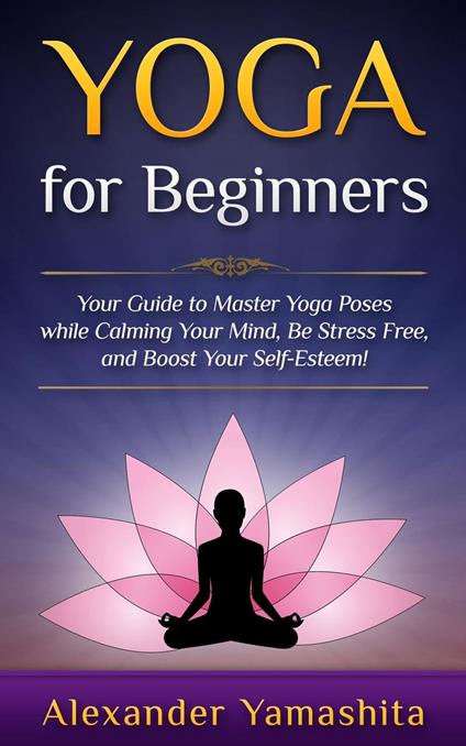 Yoga: for Beginners: Your Guide to Master Yoga Poses While Calming your Mind, Be Stress Free, and Boost your Self-esteem!