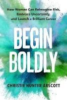 Begin Boldly: How Women Can Reimagine Risk, Embrace Uncertainty & Launch a Brilliant Career - Christie Hunter Arscott,Betsy Myers - cover