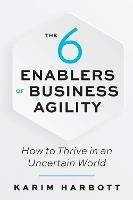 The 6 Enablers of Business Agility: How to Thrive in an Uncertain World - Karim Harbott - cover