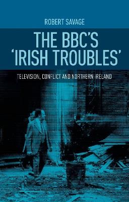 The Bbc'S 'Irish Troubles': Television, Conflict and Northern Ireland - Robert Savage - cover