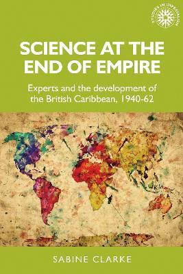 Science at the End of Empire: Experts and the Development of the British Caribbean, 1940-62 - Sabine Clarke - cover