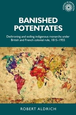 Banished Potentates: Dethroning and Exiling Indigenous Monarchs Under British and French Colonial Rule, 1815-1955 - Robert Aldrich - cover