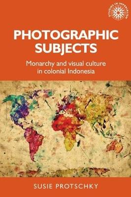 Photographic Subjects: Monarchy and Visual Culture in Colonial Indonesia - Susie Protschky - cover