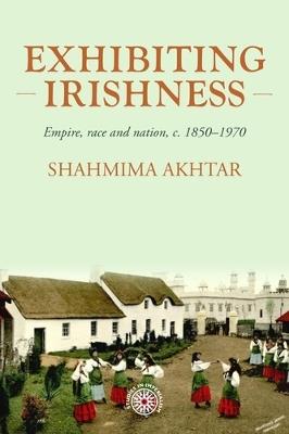 Exhibiting Irishness: Empire, Race, and Nation, c. 1850-1970 - Shahmima Akhtar - cover