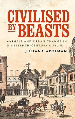 Civilised by Beasts: Animals and Urban Change in Nineteenth-Century Dublin - Juliana Adelman - cover