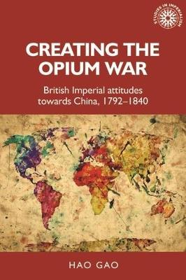 Creating the Opium War: British Imperial Attitudes Towards China, 1792-1840 - Hao Gao - cover