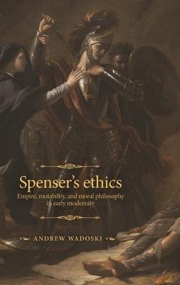 Spenser's Ethics: Empire, Mutability, and Moral Philosophy in Early Modernity - Andrew Wadoski - cover