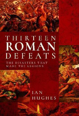 Thirteen Roman Defeats: The Disasters That Made The Legions - Ian Hughes - cover