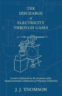 The Discharge of Electricity Through Gases - Lectures Delivered on the Occasion of the Sesquicentennial Celebration of Princeton University - J J Thomson - cover