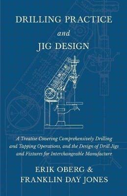 Drilling Practice and Jig Design - A Treatise Covering Comprehensively Drilling and Tapping Operations, and the Design of Drill Jigs and Fixtures for Interchangeable Manufacture - Erik Oberg,Franklin Day Jones - cover