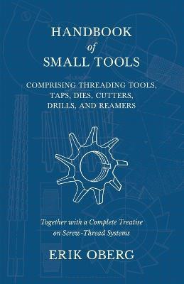Handbook of Small Tools Comprising Threading Tools, Taps, Dies, Cutters, Drills, and Reamers - Together with a Complete Treatise on Screw-Thread Systems - Erik Oberg - cover