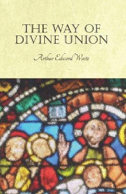 The Way of Divine Union: Being a Doctrine of Experience in the Life of Sanctity, Considered on the Faith of Its Testimonies and Interpreted After a New Manner - Arthur Edward Waite - cover