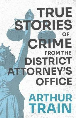 True Stories of Crime from the District Attorney's Office: With the Introductory Chapter 'The Pleasant Fiction of the Presumption of Innocence' - Arthur Train - cover