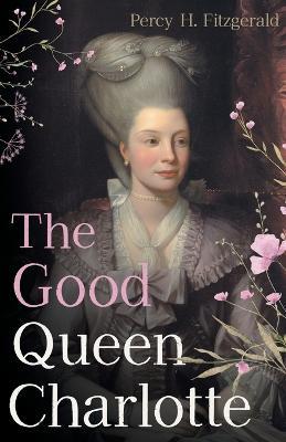 The Good Queen Charlotte: The Great History of the Queen of Great Britain and Wife of George III - Percy H Fitzgerald - cover