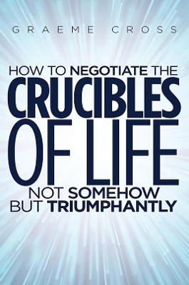 How to Negotiate the Crucibles of Life not Somehow but Triumphantly - Graeme Cross - cover