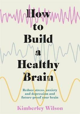 How to Build a Healthy Brain: Reduce stress, anxiety and depression and future-proof your brain - Kimberley Wilson - cover