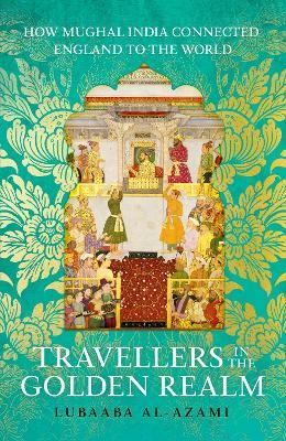 Travellers in the Golden Realm: How Mughal India Connected England to the World - Lubaaba Al-Azami - cover