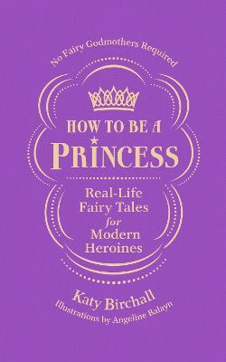 How to be a Princess: Real-Life Fairy Tales for Modern Heroines - No Fairy Godmothers Required - Katy Birchall - cover