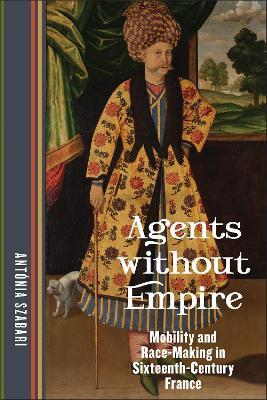 Agents without Empire: Mobility and Race-Making in Sixteenth-Century France - Antónia Szabari - cover