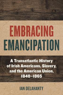 Embracing Emancipation: A Transatlantic History of Irish Americans, Slavery, and the American Union, 1840-1865 - Ian Delahanty - cover