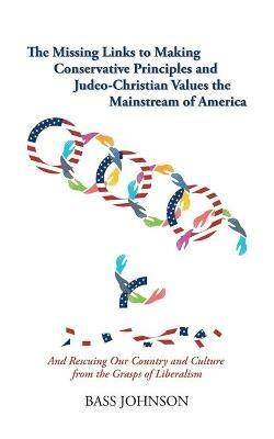 The Missing Links to Making Conservative Principles and Judeo-Christian Values the Mainstream of America: And Rescuing Our Country and Culture from the Grasp of Liberalism - Bass Johnson - cover