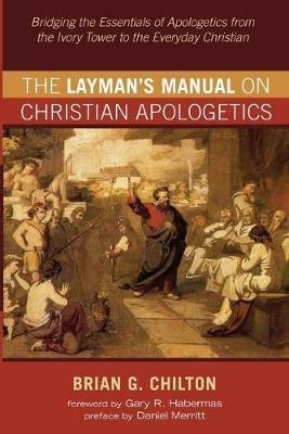 The Layman's Manual on Christian Apologetics: Bridging the Essentials of Apologetics from the Ivory Tower to the Everyday Christian - Brian G Chilton - cover