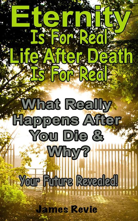 Eternity Is For Real. Life After Death Is For Real:What Really Happens After You Die and Why?