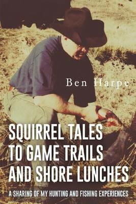 Squirrel Tales to Game Trails and Shore Lunches: A Sharing of my Hunting and Fishing Experiences - Ben Harpe - cover