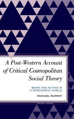 A Post-Western Account of Critical Cosmopolitan Social Theory: Being and Acting in a Democratic World - Michael Murphy - cover