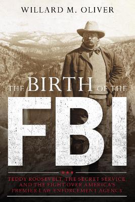 The Birth of the FBI: Teddy Roosevelt, the Secret Service, and the Fight Over America's Premier Law Enforcement Agency - Willard M. Oliver - cover