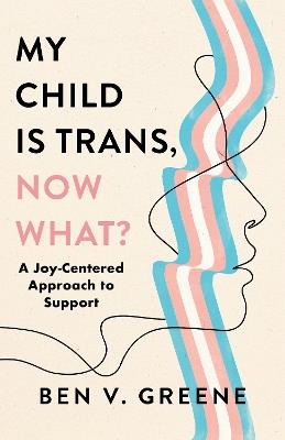 My Child Is Trans, Now What?: A Joy-Centered Approach to Support - Ben V. Greene - cover