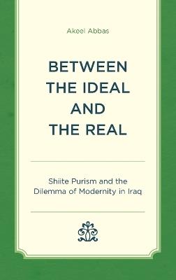 Between the Ideal and the Real: Shiite Purism and the Dilemma of Modernity in Iraq - Akeel Abbas - cover