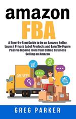 Amazon FBA: A Step-By-Step Guide to be an Amazon Seller, Launch Private Label Products and Earn Six-Figure Passive Income From Your Online Business Selling on Amazon