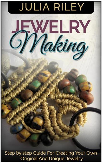 Jewelry Making: Step by step Guide To Creating Your Own Original And Unique Jewelry