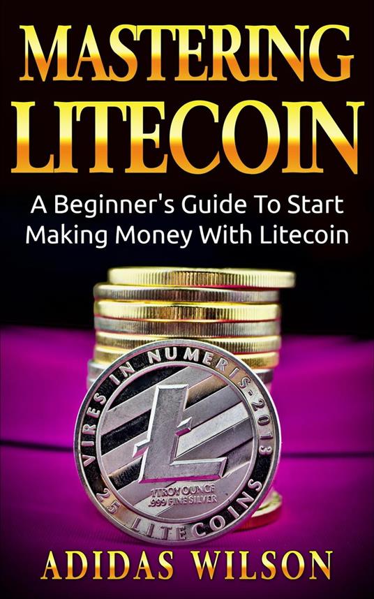 Mastering LiteCoin: A Beginner's Guide to Start Making Money with LiteCoin