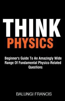 Think Physics: Beginner's Guide to an Amazingly Wide Range of Fundamental Physics Related Questions - Balungi Francis - cover