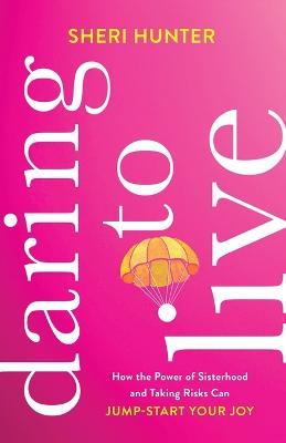 Daring to Live – How the Power of Sisterhood and Taking Risks Can Jump–Start Your Joy - Sheri Hunter - cover