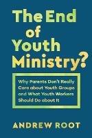 The End of Youth Ministry?: Why Parents Don't Really Care about Youth Groups and What Youth Workers Should Do about It - Andrew Root - cover