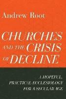 Churches and the Crisis of Decline – A Hopeful, Practical Ecclesiology for a Secular Age - Andrew Root - cover