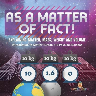As a Matter of Fact! Explaining Matter, Mass, Weight and Volume Introduction to Matter Grade 6-8 Physical Science - Baby Professor - cover