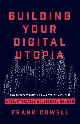 Building Your Digital Utopia: How to Create Digital Brand Experiences That Systematically Accelerate Growth - Frank Cowell - cover