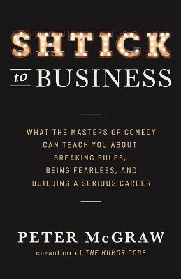 Shtick to Business: What the Masters of Comedy Can Teach You about Breaking Rules, Being Fearless, and Building a Serious Career - Peter McGraw - cover