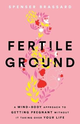 Fertile Ground: A Mind-Body Approach to Getting Pregnant without It Taking over Your Life - Spenser Brassard - cover