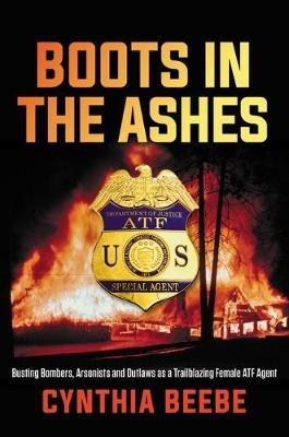 Boots in the Ashes: Busting Bombers, Arsonists and Outlaws as a Trailblazing Female Atf Agent - Cynthia Beebe - cover