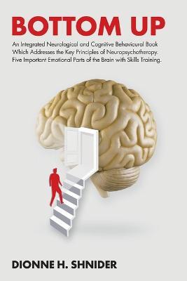 Bottom Up: An Integrated Neurological and Cognitive Behavioural Book Which Addresses the Key Principles of Neuropsychotherapy. Five Important Emotional Parts of the Brain with Skills Training. - Dionne H Shnider - cover