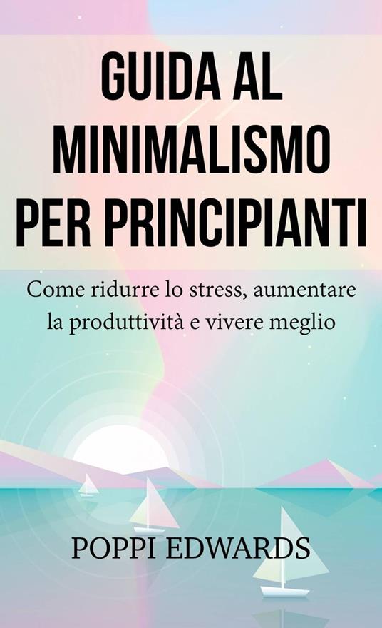Guida al minimalismo per principianti: Come ridurre lo stress, aumentare la produttività e vivere meglio - Poppi Edwards - ebook
