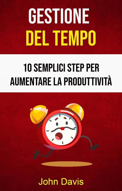 Gestione Del Tempo: 10 Semplici Step Per Aumentare La Produttività - John Davis - ebook