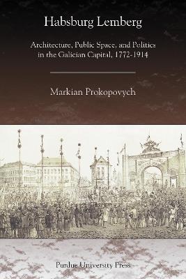 Habsburg Lemberg: Architecture, Public Space, and Politics in the Galician Capital, 1772-1914 - Markian Prokopovych - cover